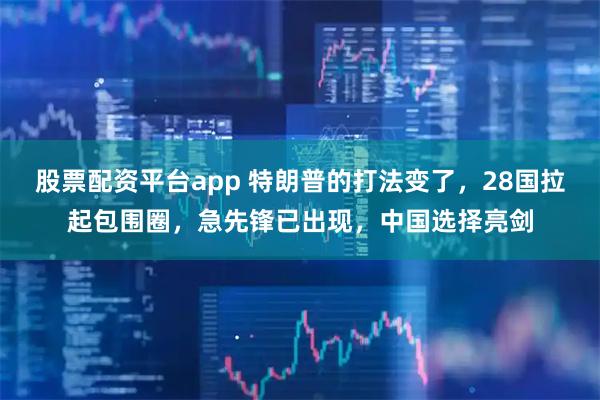 股票配资平台app 特朗普的打法变了，28国拉起包围圈，急先锋已出现，中国选择亮剑