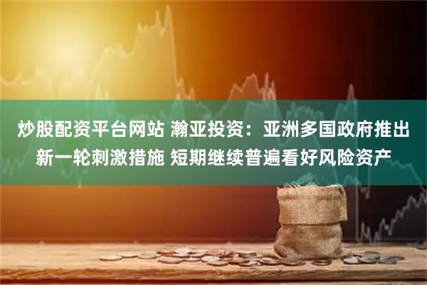 炒股配资平台网站 瀚亚投资：亚洲多国政府推出新一轮刺激措施 短期继续普遍看好风险资产