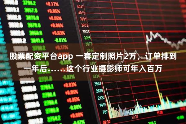 股票配资平台app 一套定制照片2万，订单排到一年后……这个行业摄影师可年入百万