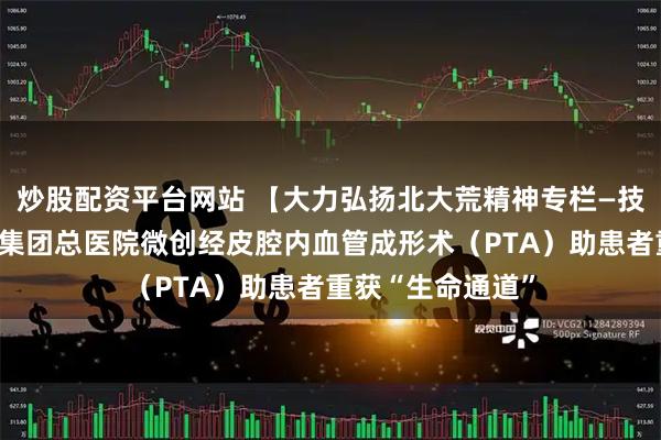 炒股配资平台网站 【大力弘扬北大荒精神专栏—技术创新】北大荒集团总医院微创经皮腔内血管成形术（PTA）助患者重获“生命通道”