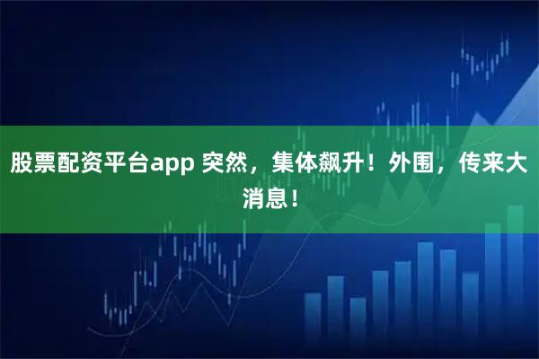 股票配资平台app 突然，集体飙升！外围，传来大消息！