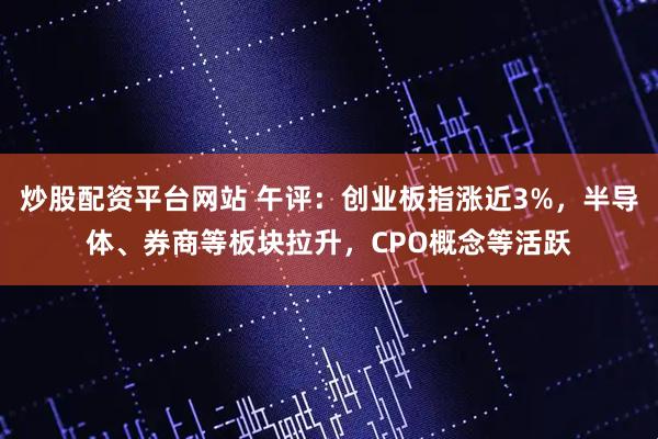 炒股配资平台网站 午评：创业板指涨近3%，半导体、券商等板块拉升，CPO概念等活跃
