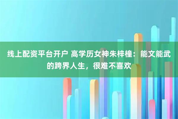 线上配资平台开户 高学历女神朱梓橦：能文能武的跨界人生，很难不喜欢