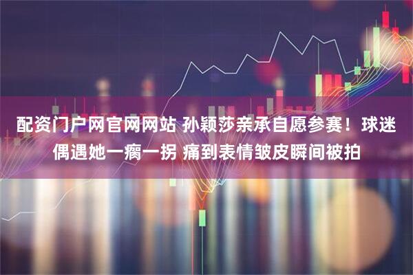 配资门户网官网网站 孙颖莎亲承自愿参赛！球迷偶遇她一瘸一拐 痛到表情皱皮瞬间被拍