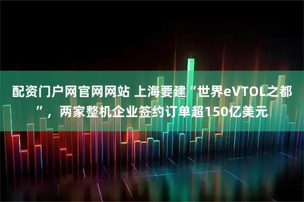 配资门户网官网网站 上海要建“世界eVTOL之都”，两家整机企业签约订单超150亿美元