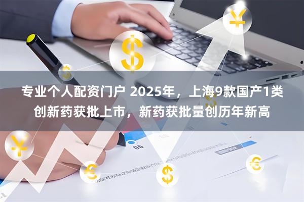 专业个人配资门户 2025年，上海9款国产1类创新药获批上市，新药获批量创历年新高
