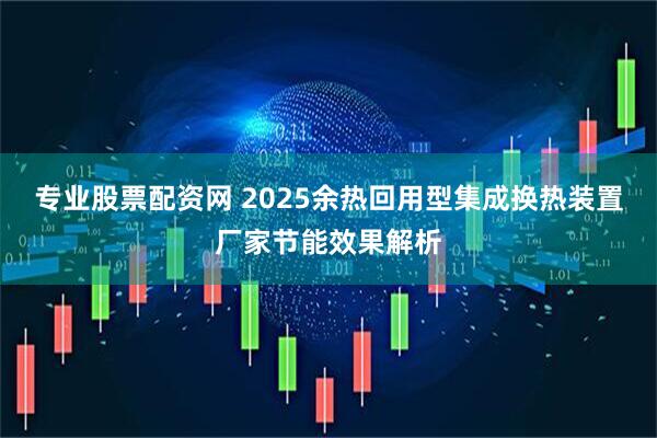 专业股票配资网 2025余热回用型集成换热装置厂家节能效果解析