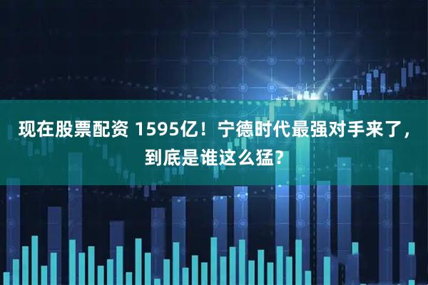 现在股票配资 1595亿！宁德时代最强对手来了，到底是谁这么猛？