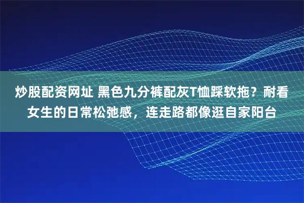 炒股配资网址 黑色九分裤配灰T恤踩软拖？耐看女生的日常松弛感，连走路都像逛自家阳台