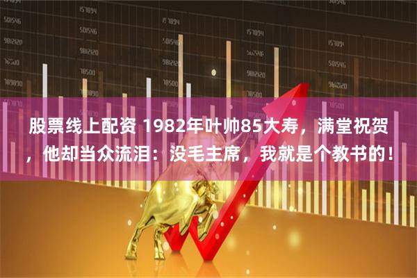 股票线上配资 1982年叶帅85大寿，满堂祝贺，他却当众流泪：没毛主席，我就是个教书的！
