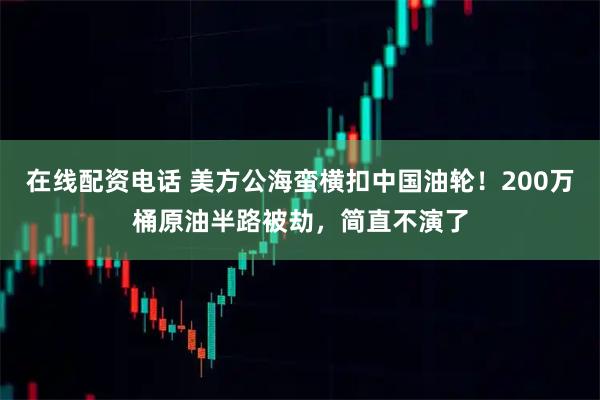 在线配资电话 美方公海蛮横扣中国油轮！200万桶原油半路被劫，简直不演了
