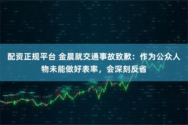 配资正规平台 金晨就交通事故致歉：作为公众人物未能做好表率，会深刻反省
