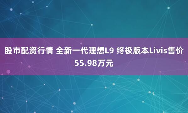 股市配资行情 全新一代理想L9 终极版本Livis售价55.98万元