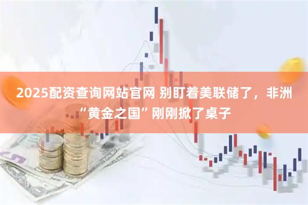 2025配资查询网站官网 别盯着美联储了，非洲“黄金之国”刚刚掀了桌子