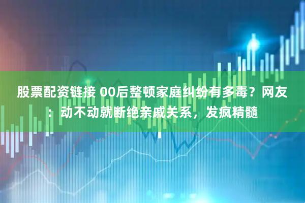 股票配资链接 00后整顿家庭纠纷有多毒？网友：动不动就断绝亲戚关系，发疯精髓