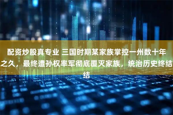 配资炒股真专业 三国时期某家族掌控一州数十年之久，最终遭孙权率军彻底覆灭家族，统治历史终结