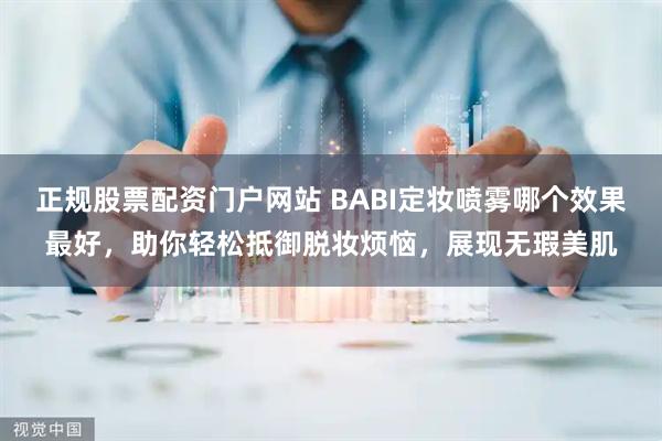 正规股票配资门户网站 BABI定妆喷雾哪个效果最好，助你轻松抵御脱妆烦恼，展现无瑕美肌