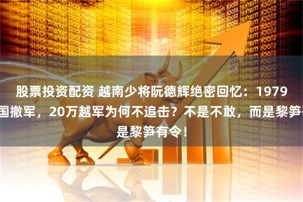 股票投资配资 越南少将阮德辉绝密回忆：1979年中国撤军，20万越军为何不追击？不是不敢，而是黎笋有令！