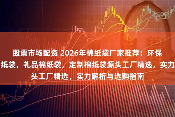 股票市场配资 2026年棉纸袋厂家推荐：环保棉纸袋，食品棉纸袋，礼品棉纸袋，定制棉纸袋源头工厂精选，实力解析与选购指南