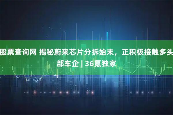股票查询网 揭秘蔚来芯片分拆始末，正积极接触多头部车企 | 36氪独家