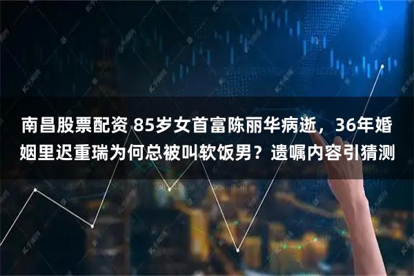 南昌股票配资 85岁女首富陈丽华病逝，36年婚姻里迟重瑞为何总被叫软饭男？遗嘱内容引猜测